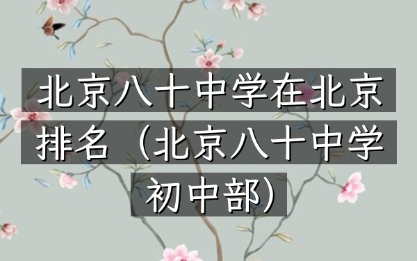 北京八十中学在北京排名（北京八十中学初中部）