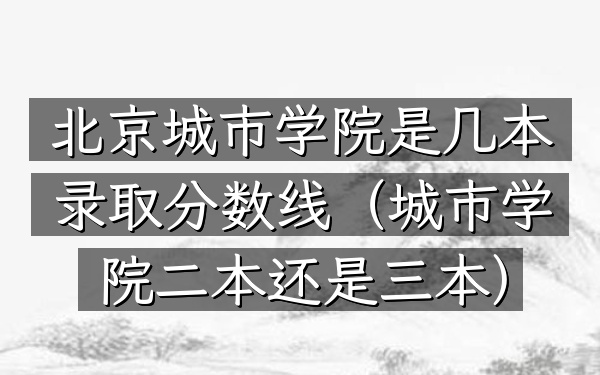 北京城市学院是几本录取分数线(城市学院二本还是三本)