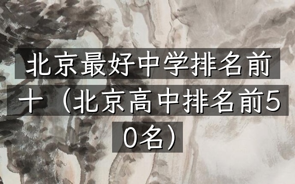 北京最好中学排名前十（北京高中排名前50名）