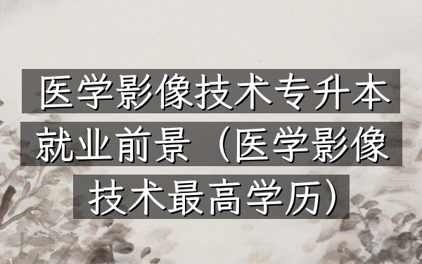 医学影像技术专升本就业前景(医学影像技术最高学历)