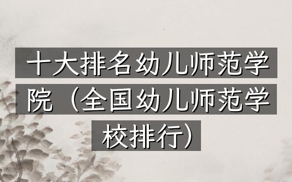 十大排名幼儿师范学院（全国幼儿师范学校排行）