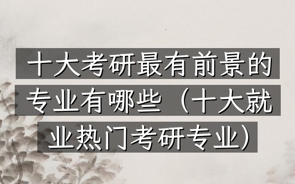十大考研最有前景的专业有哪些(十大就业热门考研专业)