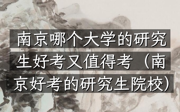 南京哪个大学的研究生好考又值得考(南京好考的研究生院校)