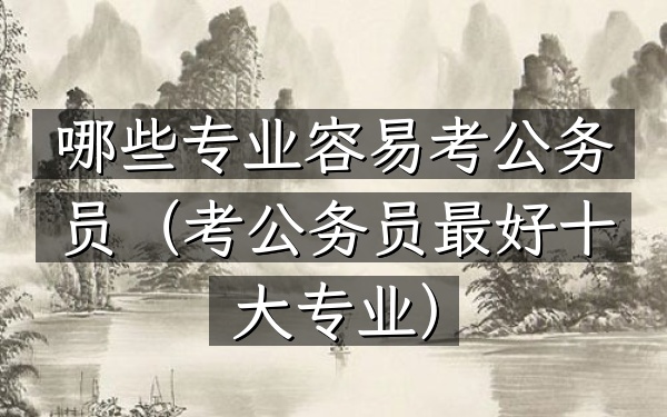 哪些专业容易考公务员(考公务员最好十大专业)