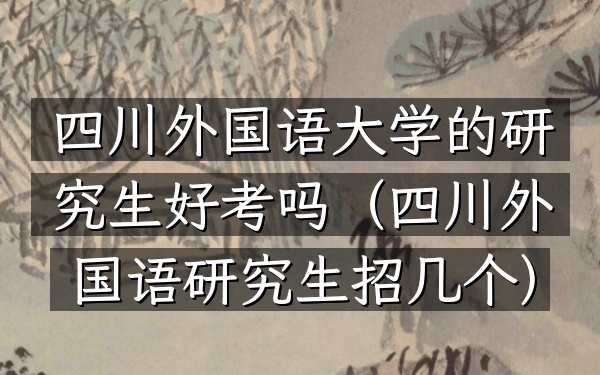 四川外国语大学的研究生好考吗(四川外国语研究生招几个)