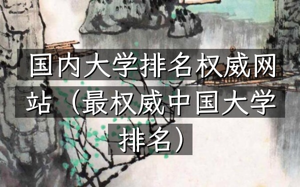 国内大学排名权威网站（最权威中国大学排名）