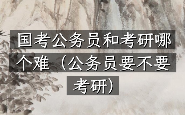国考公务员和考研哪个难(公务员要不要考研)