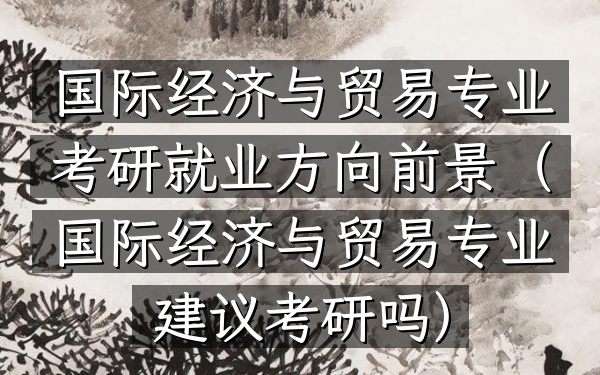 国际经济与贸易专业考研就业方向前景(国际经济与贸易专业建议考研吗)