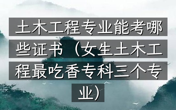 土木工程专业能考哪些证书(女生土木工程最吃香专科三个专业)