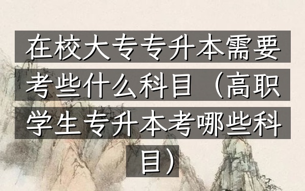 在校大专专升本需要考些什么科目(高职学生专升本考哪些科目)