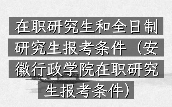 在职研究生和全日制研究生报考条件(安徽行政学院在职研究生报考条件)