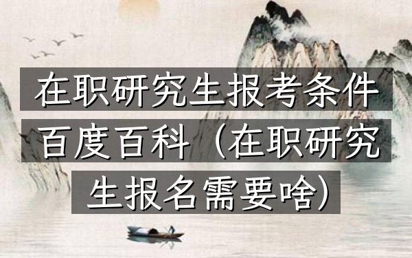 在职研究生报考条件百度百科(在职研究生报名需要啥)