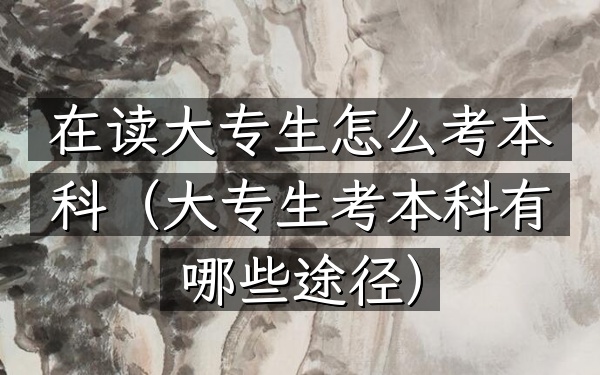 在读大专生怎么考本科(大专生考本科有哪些途径)