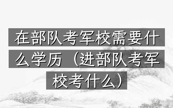 在部队考军校需要什么学历(进部队考军校考什么)
