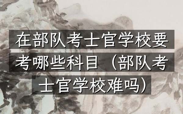 在部队考士官学校要考哪些科目(部队考士官学校难吗)