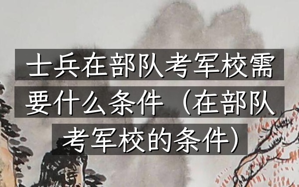 士兵在部队考军校需要什么条件(在部队考军校的条件)