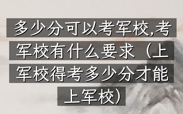 多少分可以考军校,考军校有什么要求(上军校得考多少分才能上军校)
