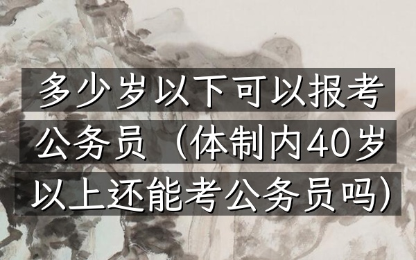 多少岁以下可以报考公务员(体制内40岁以上还能考公务员吗)