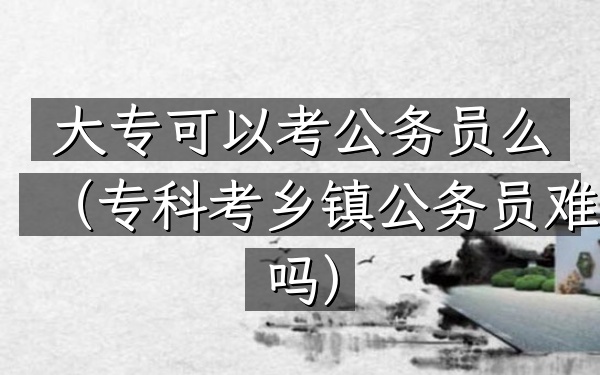 大专可以考公务员么(专科考乡镇公务员难吗)