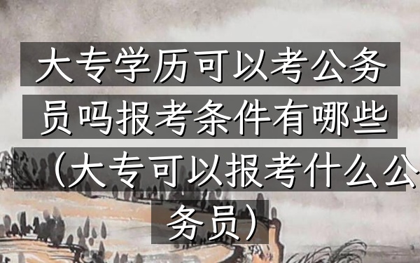大专学历可以考公务员吗报考条件有哪些(大专可以报考什么公务员)