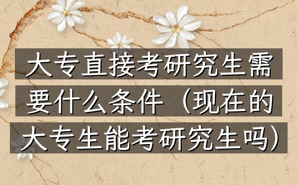 大专直接考研究生需要什么条件(现在的大专生能考研究生吗)
