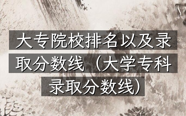 大专院校排名以及录取分数线（大学专科录取分数线）