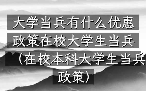 大学当兵有什么优惠政策在校大学生当兵(在校本科大学生当兵政策)