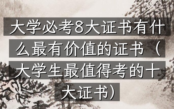 大学必考8大证书有什么 最有价值的证书(大学生最值得考的十大证书)