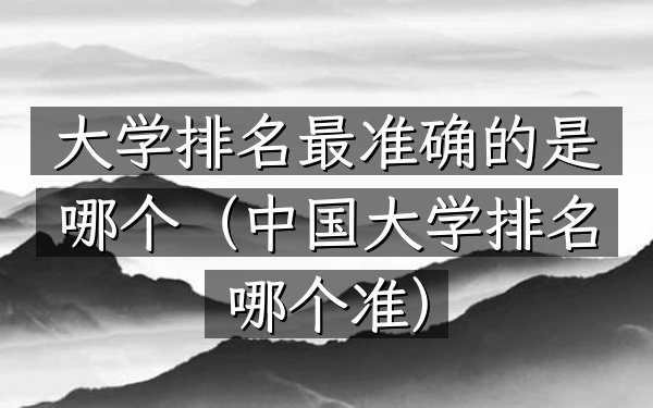 大学排名最准确的是哪个（中国大学排名哪个准）