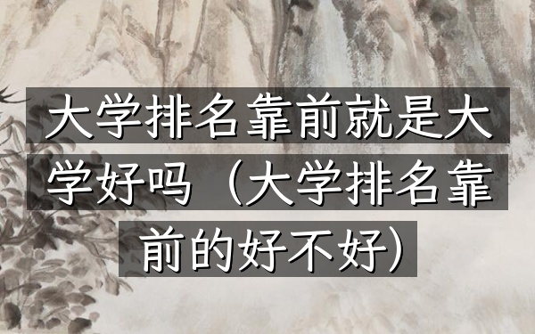 大学排名靠前就是大学好吗（大学排名靠前的好不好）