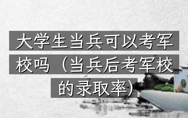 大学生当兵可以考军校吗(当兵后考军校的录取率)
