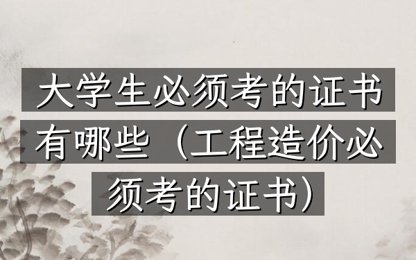 大学生必须考的证书有哪些(工程造价必须考的证书)