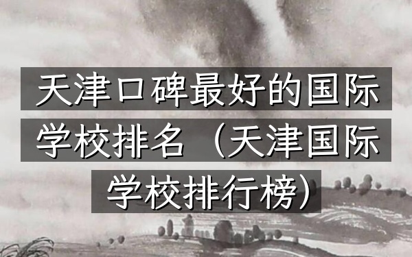 天津口碑最好的国际学校排名（天津国际学校排行榜）