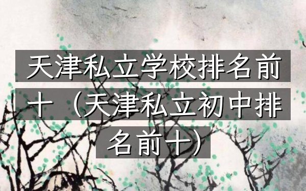 天津私立学校排名前十（天津私立初中排名前十）