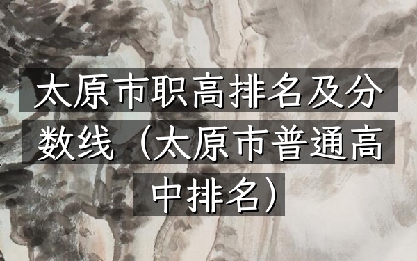 太原市职高排名及分数线（太原市普通高中排名）