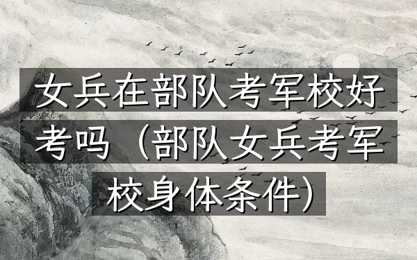 女兵在部队考军校好考吗(部队女兵考军校身体条件)