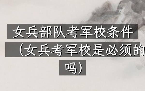 女兵部队考军校条件(女兵考军校是必须的吗)