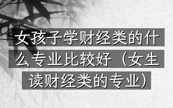 女孩子学财经类的什么专业比较好(女生读财经类的专业)