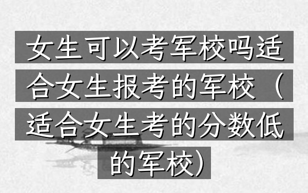 女生可以考军校吗 适合女生报考的军校(适合女生考的分数低的军校)