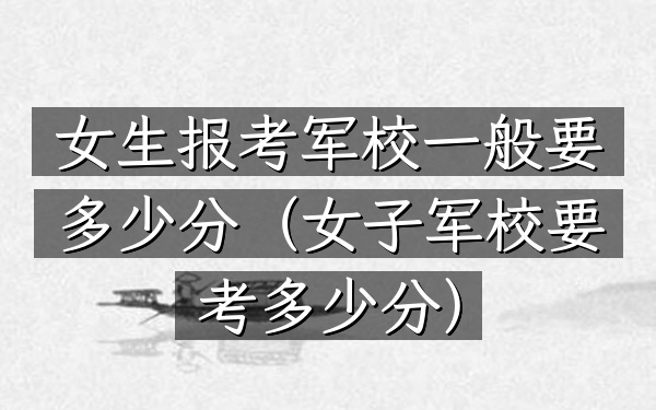 女生报考军校一般要多少分(女子军校要考多少分)