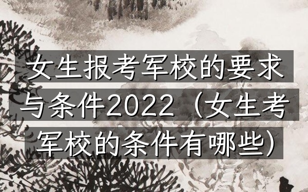 女生报考军校的要求与条件2022(女生考军校的条件有哪些)