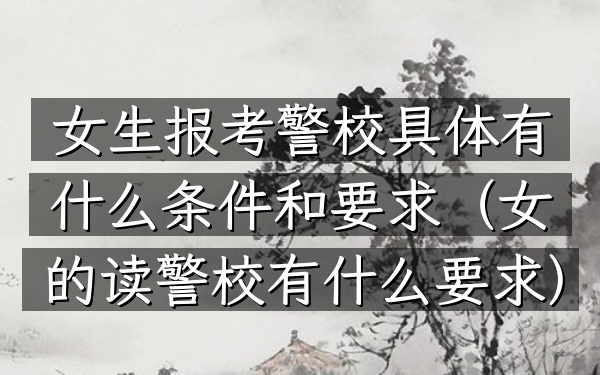 女生报考警校具体有什么条件和要求(女的读警校有什么要求)