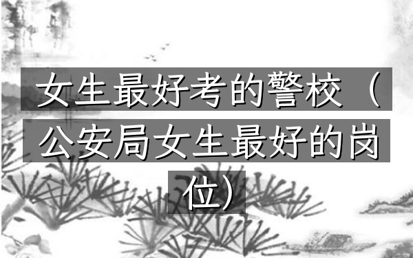 女生最好考的警校(公安局女生最好的岗位)
