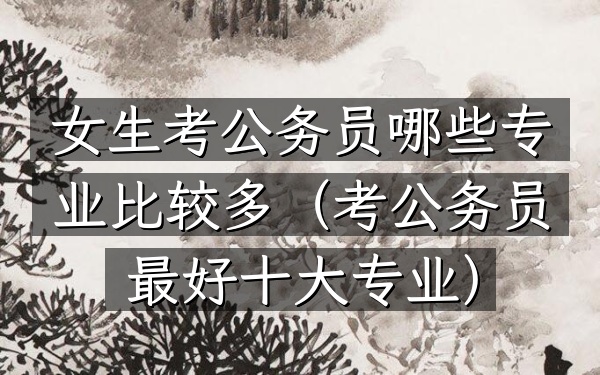 女生考公务员哪些专业比较多(考公务员最好十大专业)