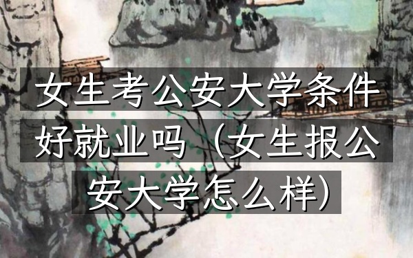 女生考公安大学条件好就业吗(女生报公安大学怎么样)