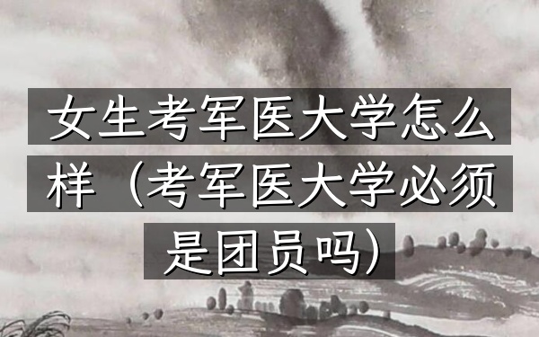 女生考军医大学怎么样(考军医大学必须是团员吗)