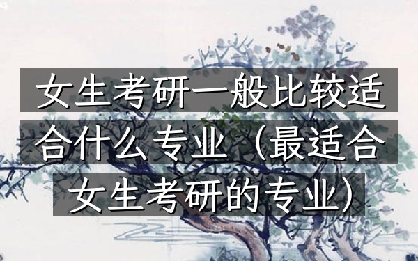 女生考研一般比较适合什么专业(最适合女生考研的专业)