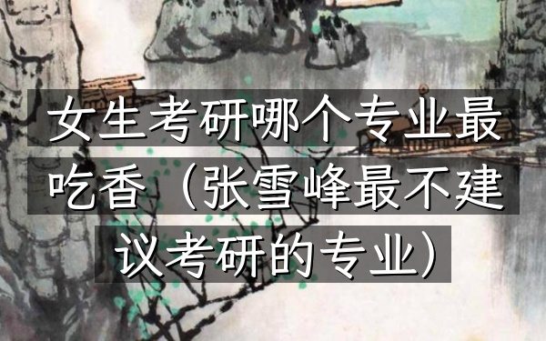 女生考研哪个专业最吃香(张雪峰最不建议考研的专业)