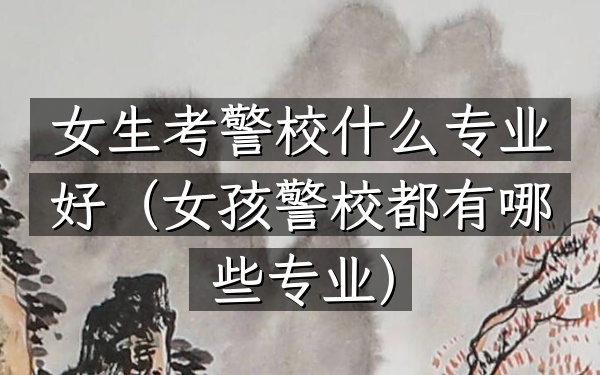 女生考警校什么专业好(女孩警校都有哪些专业)
