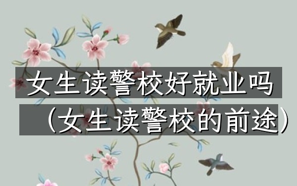 女生读警校好就业吗(女生读警校的前途)